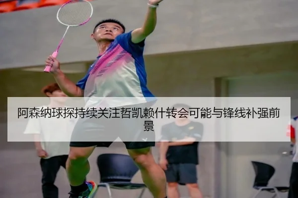 阿森纳球探持续关注哲凯赖什转会可能与锋线补强前景