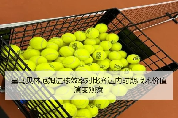 皇马贝林厄姆进球效率对比齐达内时期战术价值演变观察