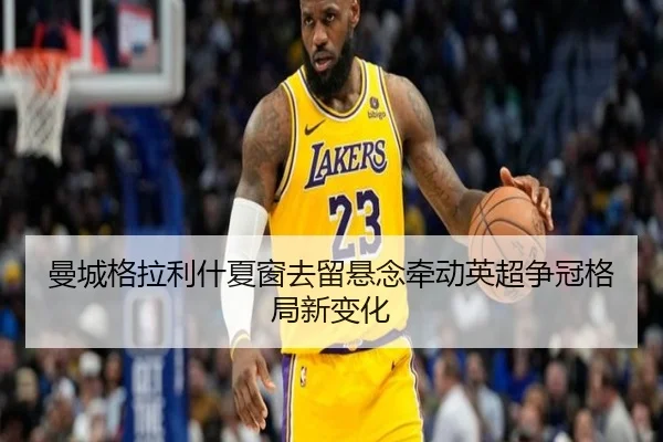 曼城格拉利什夏窗去留悬念牵动英超争冠格局新变化
