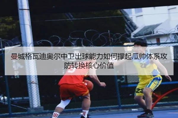 曼城格瓦迪奥尔中卫出球能力如何撑起瓜帅体系攻防转换核心价值